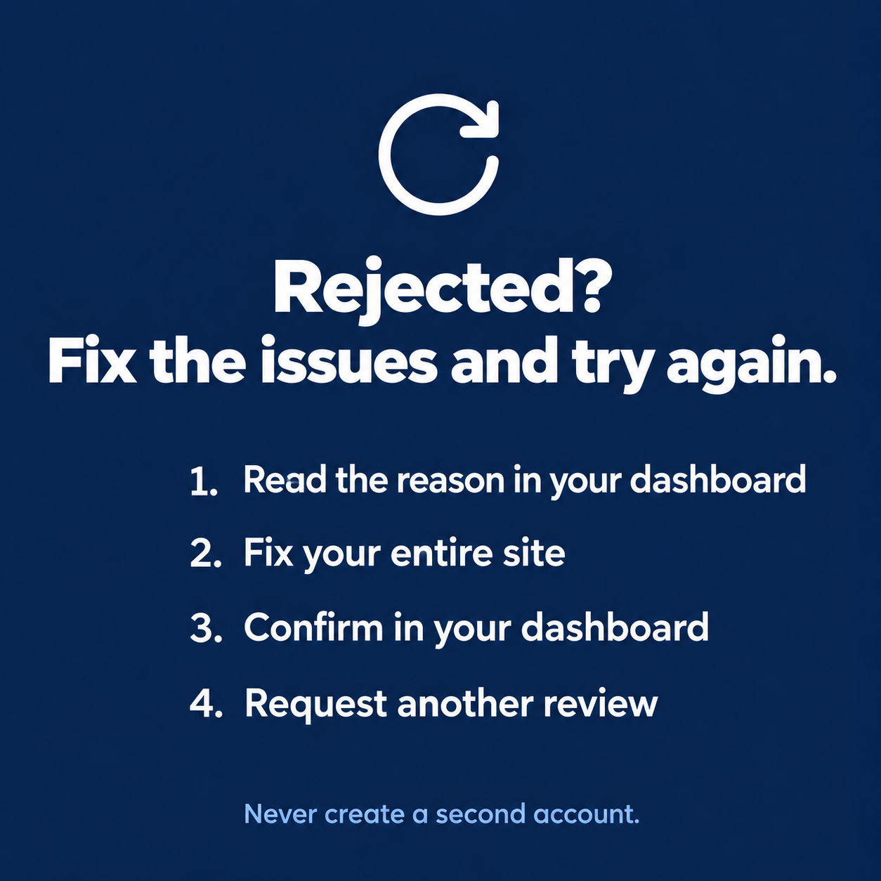 Fix and request a new AdSense review Site rejected by AdSense: read the reason in your account, fix the whole site, confirm in your account and request a new review, without creating a second account